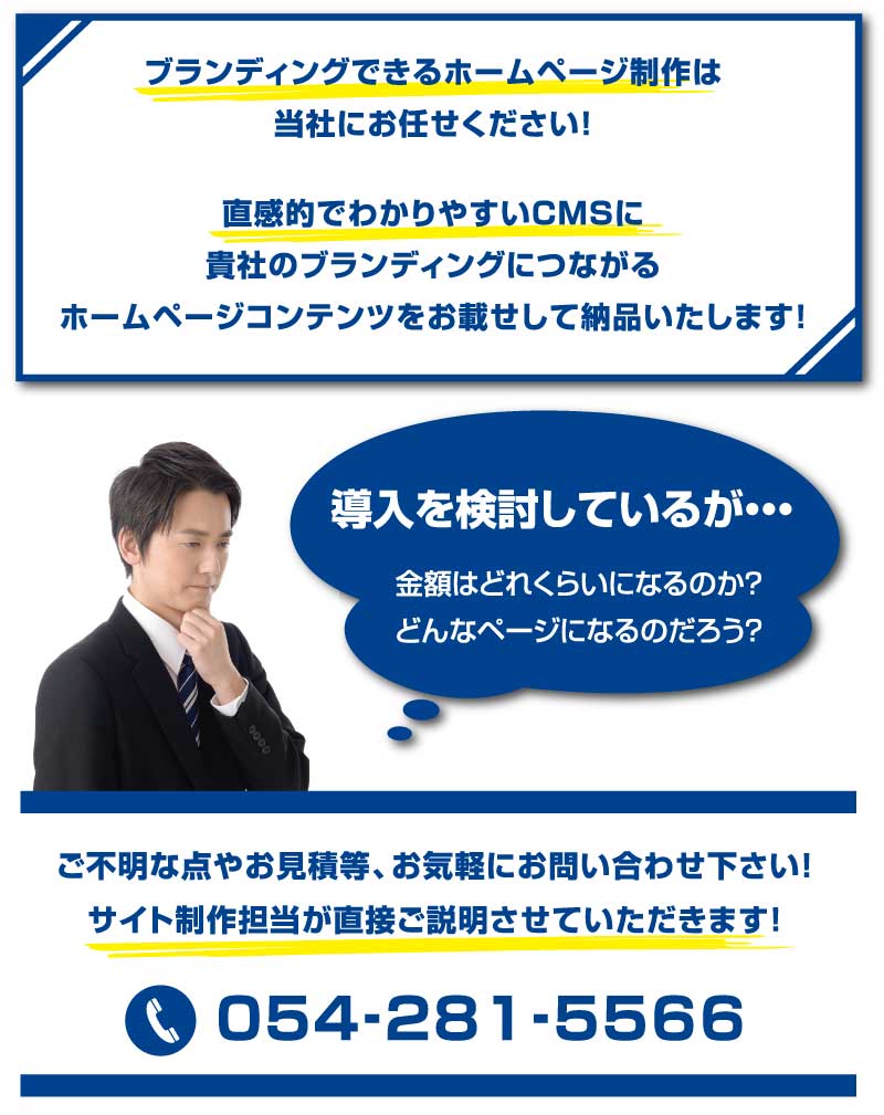 ブランディングできるホームページ制作は当社にお任せください！直感的で使いやすいCMSに貴社のブランディングにつながるホームページコンテンツをお載せして納品いたします。導入を検討しているが・・・金額はどれくらいになるのか？どんなページになるのだろう？ご不明な点やお見積等、お気軽にお問合せください！サイト制作担当が直接ご説明させていただきます！TEL：054-281-5566