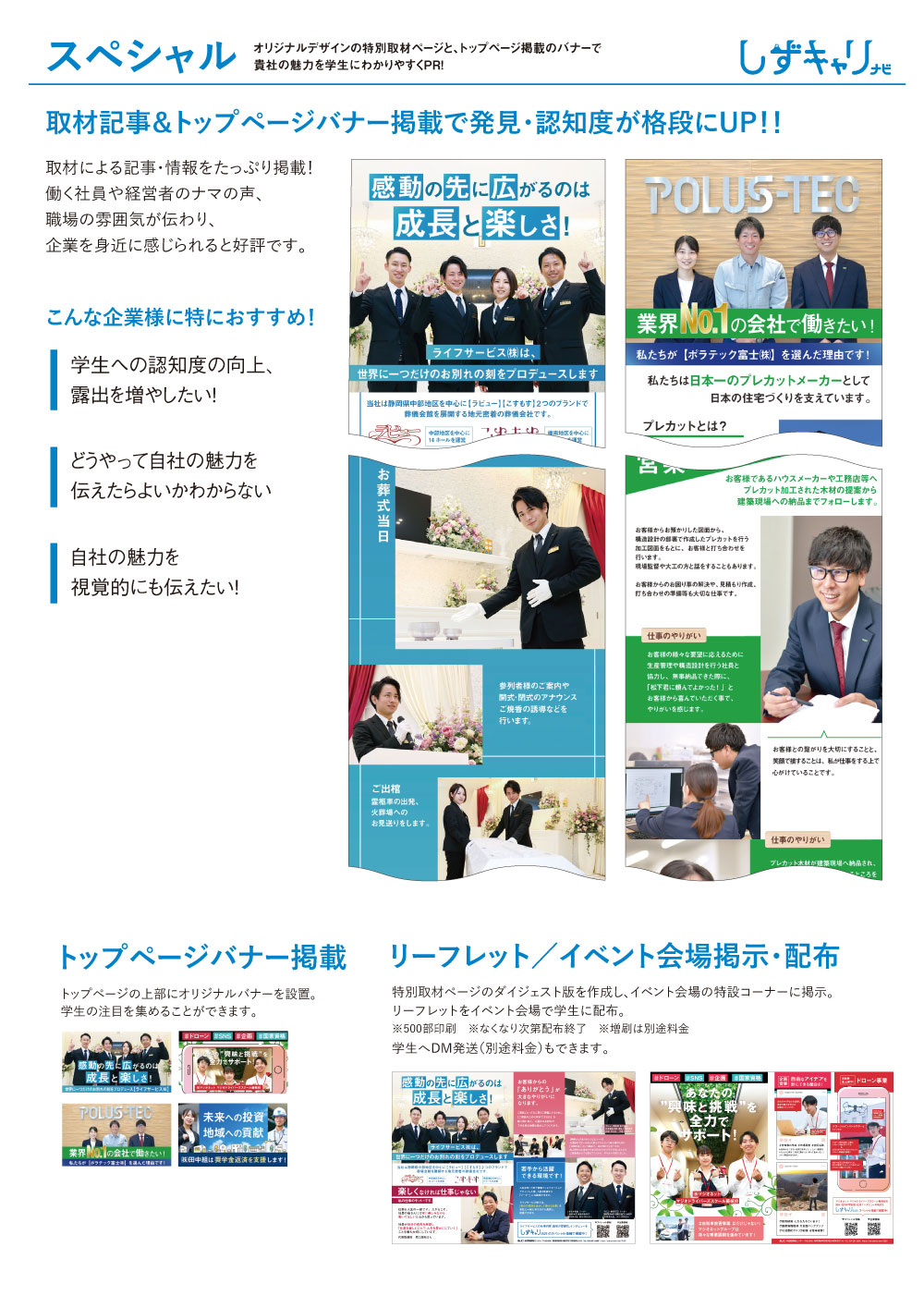 スペシャル オリジナルデザインの特別取材ページと、トップページ掲載のバナーで貴社の魅力を学生にわかりやすくPR！取材記事＆トップページバナー掲載で発見・認知度が格段にUP！！こんな企業様に特におすすめ！学生への認知度の向上、露出を増やしたい！どうやって自社の魅力を伝えたらよいかわからない 自社の魅力を視覚的にも伝えたい！取材による記事・情報をタップリ掲載！働く人や経営者のナマの声、職場の雰囲気が伝わり、企業を身近に感じられると好評です。イベント会場では取材記事を印刷し、掲示いたします！トップページバナー掲載 TOPの目立つ箇所にオリジナルバナーを設置。学生の注目を集めることができます。リーフレット イベント会場で学生に配布。学生へDM郵送（別途料金）もできます。 
