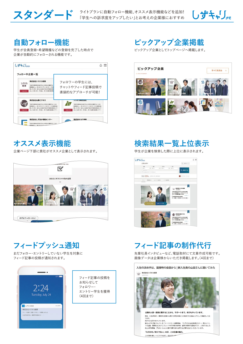 スタンダード ライトプランに自動フォロー機能、オススメ表示機能などを追加！「学生への訴求度をアップしたい」とお考えの企業様におすすめ 自動フォロー機能 学生が会員登録・希望職種などの登録を完了した時点で企業が自動的にフォローされる機能です。ピックアップ企業掲載 ピックアップ企業としてトップページへ掲載します。 オススメ表示機能 企業ページ下部に貴社がオススメ企業として表示されます。検索結果一覧上位表示 学生が企業を検索した際に上位に表示されます。 フィードプッシュ通知 まだフォロー・エントリーしていない学生を対象にフィード記事の投稿が通知されます。フィード記事の制作代行 先輩社員インタビューなど、電話取材にて文章作成可能です。画像データは企業様からいただき掲載します。（４回まで）  