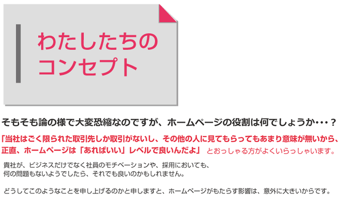 そもそも論の様で大変恐縮なのですが、ホームページの役割は何でしょうか･･･？
     「当社はごく限られた取引先しか取引がないし、その他の人に見てもらってもあまり意味が無いから、
正直、ホームページは「あればいい」レベルで良いんだよ」
     貴社が、ビジネスだけでなく社員のモチベーションや、採用においても、
何の問題もないようでしたら、それでも良いのかもしれません。
どうしてこのようなことを申し上げるのかと申しますと、ホームページがもたらす影響は、意外に大きいからです。