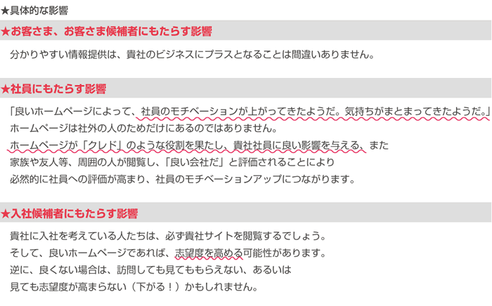 ★具体的な影響
★お客さま、お客さま候補者にもたらす影響
　分かりやすい情報提供は、貴社のビジネスにプラスとなることは間違いありません。

★社員にもたらす影響
　「良いホームページによって、社員のモチベーションが上がってきたようだ。気持ちがまとまってきたようだ。」
　ホームページは社外の人のためだけにあるのではありません。
　ホームページが「クレド」のような役割を果たし、貴社社員に良い影響を与える、また
　家族や友人等、周囲の人が閲覧し、「良い会社だ」と評価されることにより
　必然的に社員への評価が高まり、社員のモチベーションアップにつながります。

★入社候補者にもたらす影響
　貴社に入社を考えている人たちは、必ず貴社サイトを閲覧するでしょう。
　そして、良いホームページであれば、志望度を高める可能性があります。
　逆に、良くない場合は、訪問しても見てももらえない、あるいは
　見ても志望度が高まらない（下がる！）かもしれません。