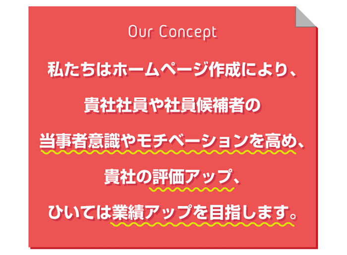 ★具体的な影響
私たちはホームページ作成により、
貴社社員や社員候補者の
当事者意識やモチベーションを高め、
貴社の評価アップ、
ひいては業績アップを目指します。